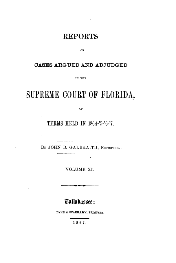handle is hein.statereports/caascfla0011 and id is 1 raw text is: REPORTS
Op
CASES ARGUED AND ADJUDGED
TN THE
SUPREME COURT OF FLORIDA,
AT
TERMS HELD IN 1864-'5-'6-'7.

By JOHN B. GALBRAITI, REPORTER.
VOLUME X1.

DYKE & SPARHAWK, PRINTERS.

1 8 6 T.


