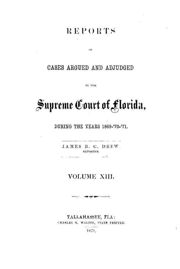handle is hein.statereports/caascfla0013 and id is 1 raw text is: 1%, E F, ( )  T s
CASES ARGUED AND ADJUDGED
IN  HI,

DURING THE YEARS 1869-'70-'71.
JAMES 13. C. DRF.W.
REPORTER.
VOLUME XII.
TALLAHASSEE, rLA-:
0IARLES 1. WAL'ON, $'I'ATE FRINTEIR.
I 71.


