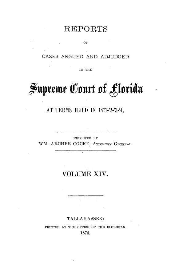 handle is hein.statereports/caascfla0014 and id is 1 raw text is: REPORTS
OF
CASES ARGUED AND ADJUDGED
IN THE

AT TERMS HELD IN 1871-'2-'3-'4.
REPORTED BY
WM. ARCHEP COCKE, ATTORNEY GENERAL.
VOLUME XIV.
TALLAHASSEE:
PRINTED AT THE OFFICE OF THE FLORIDIAN.
1874.


