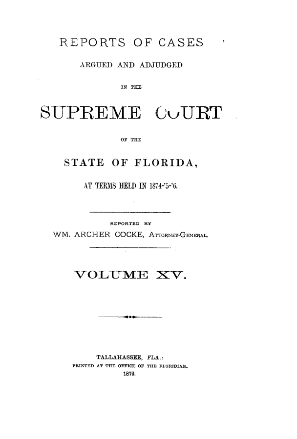 handle is hein.statereports/caascfla0015 and id is 1 raw text is: REPORTS OF CASES
ARGUED AND ADJUDGED
IN THE
SUPREME GuURT
OF THE
STATE OF FLORIDA,
AT TERMS HELD IN 1874-'5-'6.
REPORTED BY
WM. ARCHER COCKE, ATTORNEY-GENERAL.
VOLUME XV.
TALLAHASSEE, FLA.:
PRINTED AT THE OFFICE OF THE FLORIDIAN.
1876.


