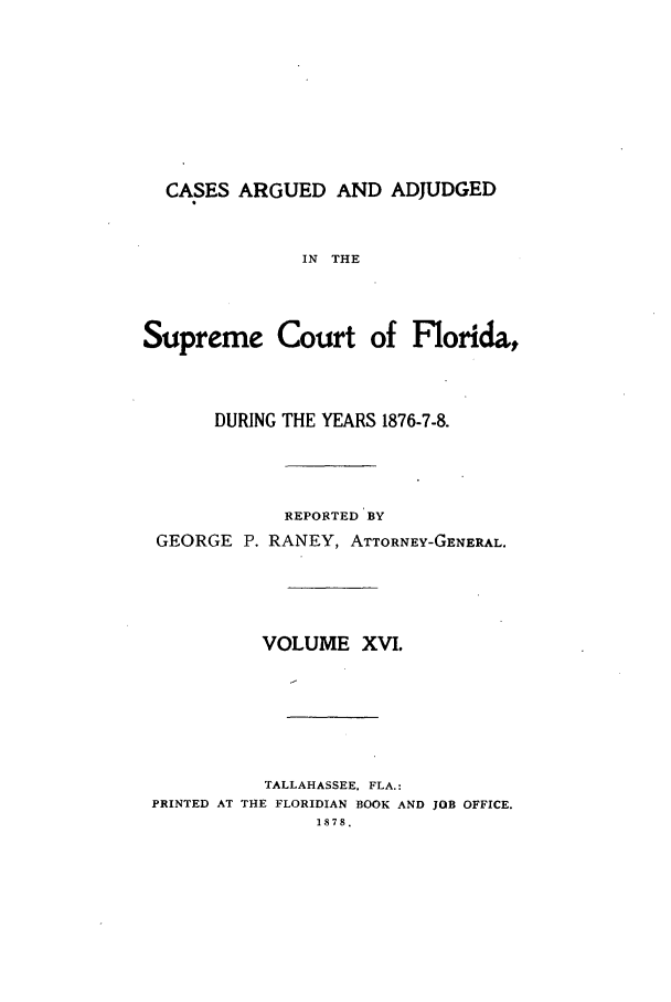 handle is hein.statereports/caascfla0016 and id is 1 raw text is: CASES ARGUED AND ADJUDGED
IN THE
Supreme Court of Florida,

DURING THE YEARS 1876-7-8.
REPORTED BY
GEORGE P. RANEY, ATTORNEY-GENERAL.
VOLUME XVI.
TALLAHASSEE. FLA.:
PRINTED AT THE FLORIDIAN BOOK AND JOB OFFICE.
1878.


