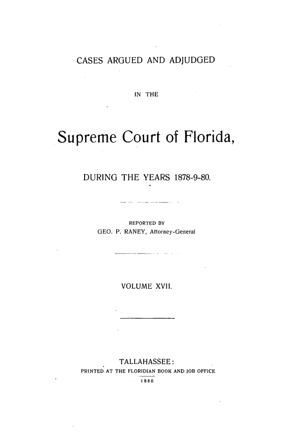 handle is hein.statereports/caascfla0017 and id is 1 raw text is: CASES ARGUED AND ADJUDGED

IN THE
Supreme Court of Florida,
DURING THE YEARS 1878-9-80.
REPORTED BY
GEO. P. RANEY, Attorney-General
VOLUME XVII.

TALLAHASSEE:
PRINTED AT THE FLORIDIAN BOOK AND JOB OFFICE
1880


