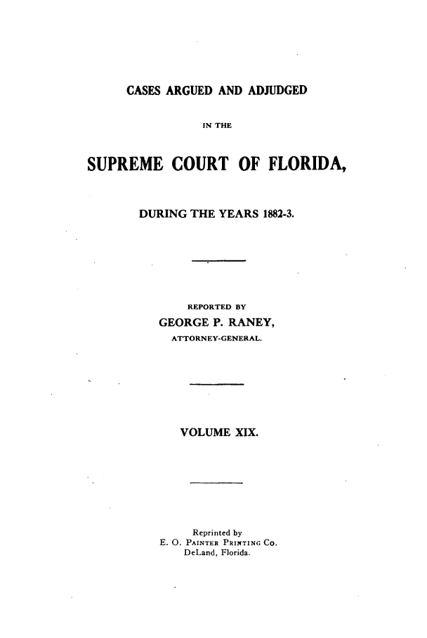 handle is hein.statereports/caascfla0019 and id is 1 raw text is: CASES ARGUED AND ADJUDGED
IN THE
SUPREME COURT OF FLORIDA,

DURING THE YEARS 1882-3.
REPORTED BY
GEORGE P. RANEY,
ATTORNEY-GENERAL.
VOLUME XIX.
Reprinted by
E. 0. PAINTER PRINTING CO.
DeLand, Florida.


