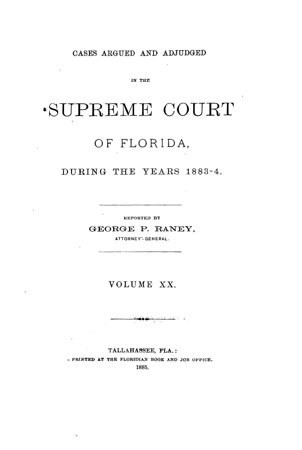 handle is hein.statereports/caascfla0020 and id is 1 raw text is: CASES ARGUED AND ADJUDGED

IN THE
&SUPREME COURT
OF FLORIDA,
DURING THE YEARS 1883-4.
REPORTED BY
GEORG-E P. RZANEY,
ATTORNEY'- GENERAL.

VOLUME XX.

TALLAHASSEE, FLA.:
PRINTED AT THE FLORIDIAN BOOK AND JOB OFFICE.
1885.


