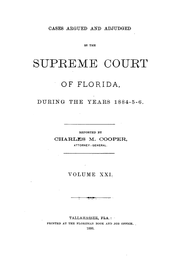 handle is hein.statereports/caascfla0021 and id is 1 raw text is: CASES ARGUED AND ADJUDGED

IN THE
SUPREME COURT
OF FLORIDA,
DURING THE YEARS 1884-5-6.
REPORTED BY
CHARLES M. COOPER,
ATTORNEY - GENERAL.
VOLUME XXI.
TALLAHAS$EE, FLA.:
PRINTED AT THE FLORIDIAN BOOK AND JOB OFFIOE.


