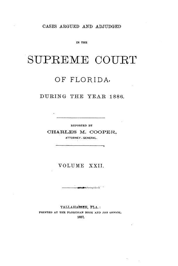 handle is hein.statereports/caascfla0022 and id is 1 raw text is: CASES ARGUED AND ADJUDGED

IN 7 Hi
SUPREME COURT
OF FLORIDA,

DURING

THE YEAR 1886.

REPORTED BY
CHARLES M. COOPER,
ATTORNEY-GENERAL.

VOLUME

XXII.

TALLAHAiSEE, r, LA. :
PRINTED AT TIRE FLORIDIAN BOOK AND JOII OVIIIOE.


