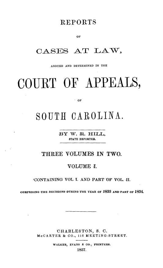 handle is hein.statereports/cactapsc0001 and id is 1 raw text is: REPORTS
OF

CASES

.AT -LA-W-,

ARGUED AND DETERMINED IN THE
COURT OF APPEALS,
OF
SOUTH CAROLINA.
BY W. R. HILL,
STATE REPORTER.
THREE VOLUMES IN TWO.
VOLUME I.
eCO1NTAINING VOL 1. AND PART 'OF VOL. 11.
cOMPRISING ,TaHE ,DECISIONS DURING THE YEAR OF 1833 AND PART -OF 1834
'CHARLESTON., S. C,
McCARTER & CO.., 116 MEETING-STREET.
WALKER, EVANS & CO., PRINTERS.
1857.


