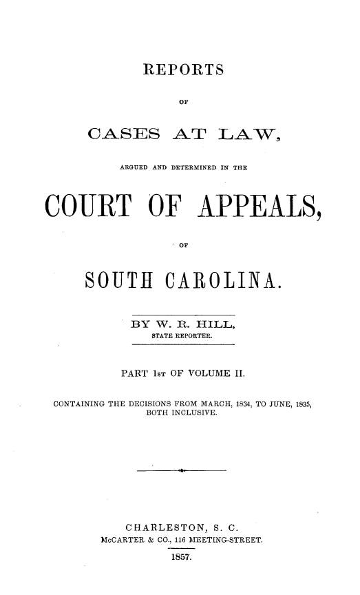 handle is hein.statereports/cactapsc0002 and id is 1 raw text is: REPORTS
OF

CASES

AT LA-,

ARGUED AND DETERMINED IN THE
COURT OF APPEALS,
OF
SOUTH CAROLINA.

BY W. R. HILL,
STATE REPORTER.
PART 1ST OF VOLUME II.

CONTAINING THE

DECISIONS FROM MARCH, 1834, TO JUNE, 1835,
BOTH INCLUSIVE.

CHARLESTON, S. C.
MoCARTER & CO., 116 MEETING-STREET.
1857.


