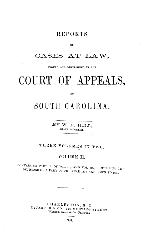 handle is hein.statereports/cactapsc0003 and id is 1 raw text is: REPORTS
OF

CASES

AT LAW,

ARGUED AND DETERMINED IN THE
COURT OF APPEALS,
OF
SOUTH CAROLINA.

BY W. 11. HILL,
STATE REPORTER.
THREE VOLUMES IN TWO.
VOLUME II.

CONTAINING PART II., OF VOL. I., AND
DECISIONS OF A PART OF THE YEAR

VOL. III., COMPRISING TIJL
1834, AND DOWN TO 1S37.

CHARLESTON, S. C.
McCARTER & CO., 116 MEETING-STREET.
WALKER, EVANS & Co., PRINTERS.
1857.


