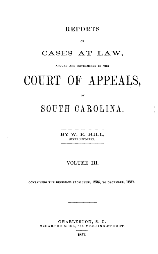 handle is hein.statereports/cactapsc0004 and id is 1 raw text is: REPORTS
OF

CASES

AT LA-W,

ARGUED AND DETERMINED IN THE
COURT OF APPEALS,
OF
SOUTH CAROLINA.

BY W. R. HILL,
STATE REPORTER.
VOLUME III.
CONTAINING THE DECISIONS FROM JUNE, 1835, TO DECEMBER, 1837.
CHARLESTON, S. C.
McCARTER & CO., 116 MEETING-STREET.
1857.


