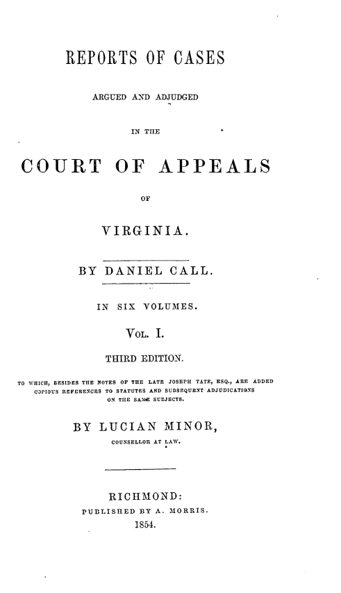 handle is hein.statereports/cactapva0001 and id is 1 raw text is: REPORTS OF CASES
ARGUED AND ADJUDGED
IN THE
COURT OF APPEALS

VIRGINIA.
BY DANIEL CALL.
IN SIX VOLUMES.
VOL. I.
THIRD EDITION.

TO WHICH, BESIDES THE NOTES OF THE LATE JOSEPH TATE, ESQ., ARE ADDED
Q3PIOU REFERENCES TO STATUTES AND SUBSEQUENT ADJODICATIONS
ON THE SAM1 SUDJECTS.
BY LUCIAN MINOR,
COUNSELLOR AT LAW.

RICHMOND:
PUBLISHED BY A. MORRIS.
1854.


