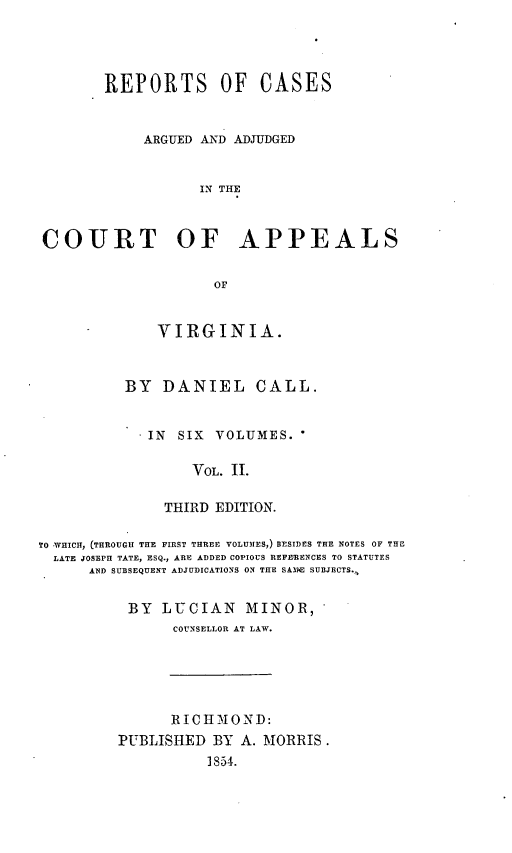 handle is hein.statereports/cactapva0002 and id is 1 raw text is: REPORTS OF CASES
ARGUED AND ADJUDGED
IN THE
COURT OF APPEALS
OF

VIRGINIA.
BY DANIEL CALL.
* IN SIX VOLUMES.
VOL. II.
THIRD EDITION.

TO WHICH, (THROUGH THE FIRST THREE VOLUMES,) BESIDES THE NOTES OF THE
LATE JOSEPH TATE, ESQ., ARE ADDED COPIOUS REPEENCES TO STATUTES
AND SUBSEQUENT ADJUDICATIONS ON THE SA3E SUBJECTS.,
BY LUCIAN MINOR,
COUNSELLOR AT LAW.

RICH MOND:
PUBLISHED BY A. MORRIS.
1854.


