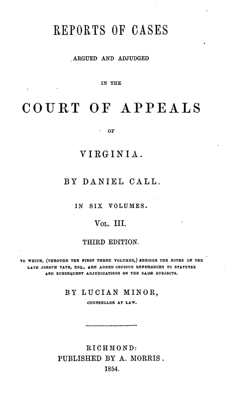 handle is hein.statereports/cactapva0003 and id is 1 raw text is: REPORTS OF CASES
ARGUED AND ADJUDGED
IN THE
COURT OF APPEALS
OF

VIRGINIA.
BY DANIEL CALL.
IN SIX VOLUMES.
VOL. III.
THIRD EDITION.

TO WHICH, (THROUGH THE FIRST THREE VOLUMES,) BESIDES THE NOTES OF THE
LATE JOSEPH TATE, ESQ., ARE ADDED COPIOUS REFERENCES TO STATUTES
AND SUBSEQUENT ADJUDICATIONS ON THE SAMIE SUBJECTS.
BY LUCIAN MINOR,
COUNSELLOR AT LAW.

RICHT)IOND:
PUBLISHED BY A. MORRIS.
1854.


