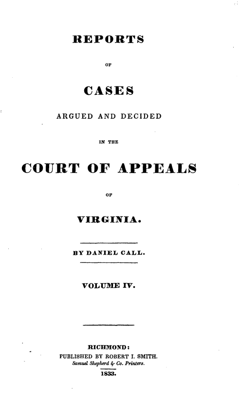 handle is hein.statereports/cactapva0004 and id is 1 raw text is: REPORTS
or
CASES
ARGUED AND DECIDED
IN THE
COURT OF APPEALS
OF
VIRGINIA.
BY DANIEL CALL.
VOLUME 1V.
RICEINOND:
PUBLISHED BY ROBERT I. SMITH.
Samud Shepherd 4- Co. Printers.
1833.


