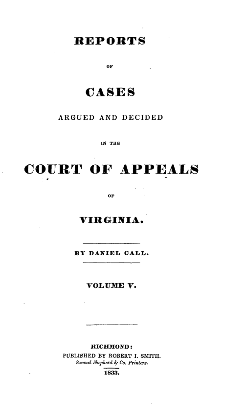 handle is hein.statereports/cactapva0005 and id is 1 raw text is: REPORTS
OF
CASES
ARGUED AND DECIDED
IN THE
COURT OF APPEALS
OF
VIRGINIA.
BY DANIEL CALL.
VOLUME V.
RICHMOND:
PUBLISHED BY ROBERT I. SMIT1I.
Samuel Shepherd -' Co. Printers.
1833.


