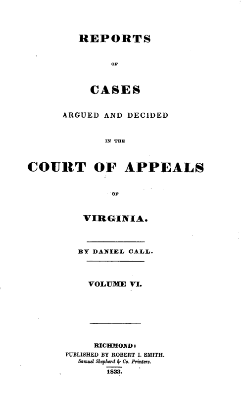 handle is hein.statereports/cactapva0006 and id is 1 raw text is: REPORTS
OF
CASES
ARGUED AND DECIDED
IN THE
COURT OF APPEALS
OF
VIRGINIA.
BY DANIEL CALL.
VOLUME VI.
RICHMOND:
PUBLISHED BY ROBERT I. SMITH.
Samucl Shepherd 4' Co. Printers.
1833.


