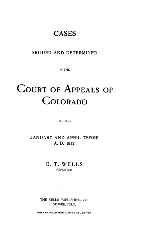 handle is hein.statereports/cadcappco0021 and id is 1 raw text is: 





            CASES



     ARGUED AND DETERMINED


               IN THE



COURT OF APPEALS OF

         COLORADO



              AT THE


     JANUARY AND APRIL TERMS
             A. D. 1912


   E. T. WELLS
       REPORTER





 THE MILLS PUBLISHING CO.
     DENVER, COLO.
PRESS OF WILLIAMSON-HAFFNER CO.. DENVER


