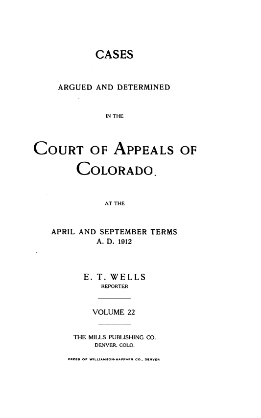 handle is hein.statereports/cadcappco0022 and id is 1 raw text is: 





            CASES



     ARGUED AND DETERMINED


              IN THE



COURT OF APPEALS OF

         COLORADO.



              AT THE


APRIL AND SEPTEMBER TERMS
         A. D. 1912



       E. T. WELLS
          REPORTER


        VOLUME 22


    THE MILLS PUBLISHING CO.
         DENVER, COLO.


PRESS OF WILLIAMSON-HAFFNER CO., DENVER


