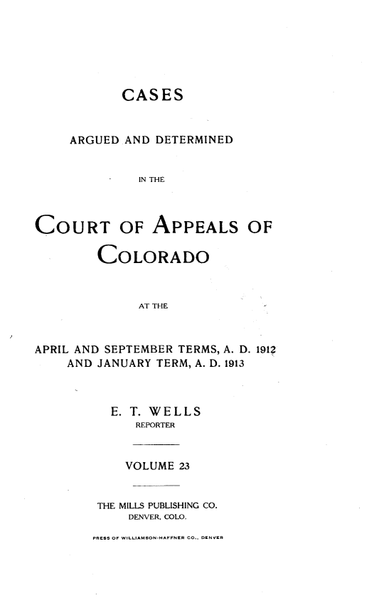 handle is hein.statereports/cadcappco0023 and id is 1 raw text is: 






            CASES



     ARGUED AND DETERMINED


              IN THE




COURT OF APPEALS OF

         COLORADO



              AT THE



APRIL AND SEPTEMBER TERMS, A. D. 191?
    AND JANUARY TERM, A. D. 1913


  E. T. WELLS
      REPORTER


    VOLUME 23


 THE MILLS PUBLISHING CO.
     DENVER, COLO.

PRESS OF WILLIAMSON-HAFFNER CO., DENVER


