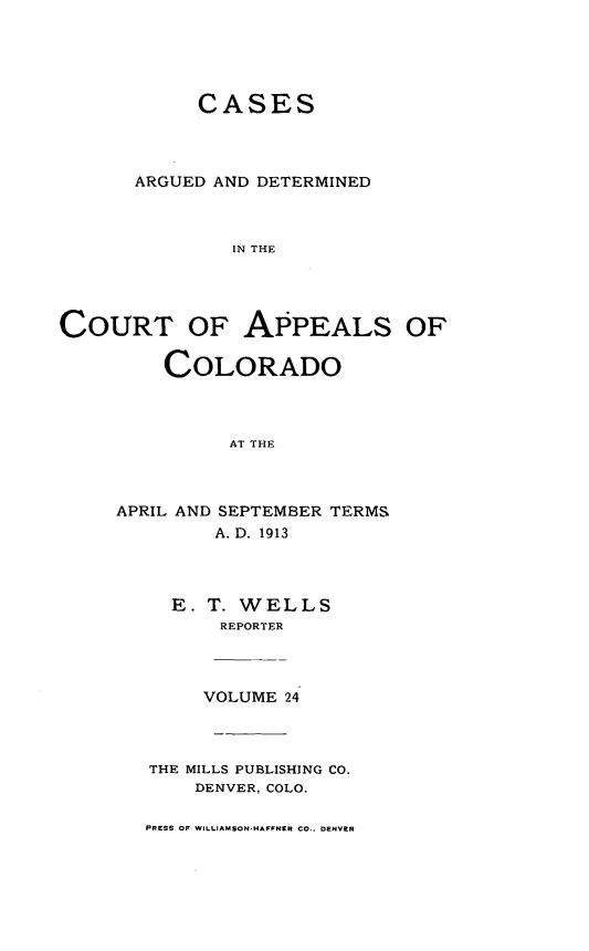 handle is hein.statereports/cadcappco0024 and id is 1 raw text is: 





            CASES



      ARGUED AND DETERMINED



               IN THE




COURT OF APPEALS OF

         COLORADO



              AT THE


APRIL AND SEPTEMBER TERMS
        A. D. 1913



     E. T. WELLS
         REPORTER



       VOLUME 24



   THE MILLS PUBLISHING CO.
       DENVER, COLO.


PRESS OF WILLIAM SON-HAFFNI I CO.. DENVER


