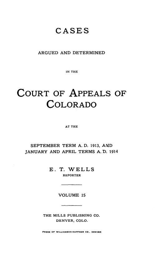 handle is hein.statereports/cadcappco0025 and id is 1 raw text is: 





            CASES



      ARGUED AND DETERMINED



               IN THE




COURT OF APPEALS OF

         COLORADO



               AT THE


  SEPTEMBER
JANUARY AND


TERM A. D. 1913, AND
APRIL TERMS A.D. 1914


  E. T. WELLS
      REPORTER



      VOLUME 25



THE MILLS PUBLISHING CO.
    DENVER, COLO.

PRESS OF WILLIAMSON-HAFPNER CO., DENVER


