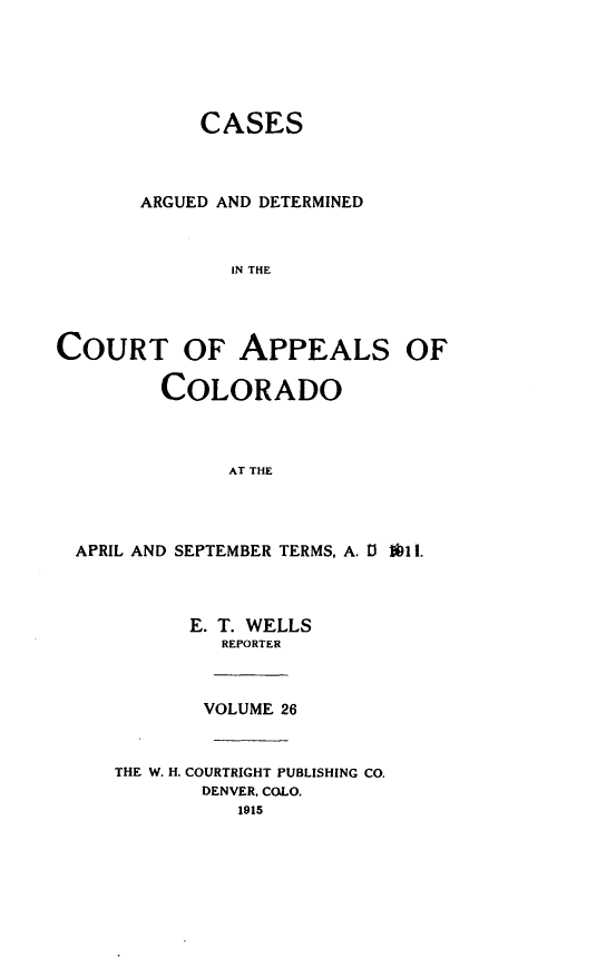 handle is hein.statereports/cadcappco0026 and id is 1 raw text is: 





            CASES



       ARGUED AND DETERMINED



              IN THE


COURT OF APPEALS OF



         COLORADO



              AT THE


APRIL AND SEPTEMBER TERMS, A. 13 ib11.



         E. T. WELLS
            REPORTER



            VOLUME 26


   THE W. H. COURTRIGHT PUBLISHING CO.
          DENVER, COLO.
             1915


