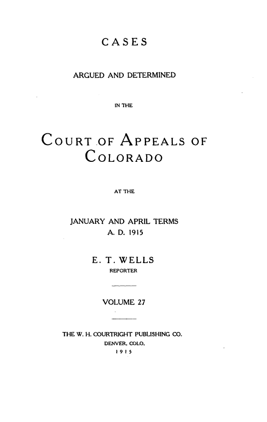 handle is hein.statereports/cadcappco0027 and id is 1 raw text is: 



           CASES



      ARGUED AND DETERMINED


             IN THE



COURT OF APPEALS OF

        COLORADO



             AT THE


JANUARY AND APRIL TERMS
       A. D. 1915


    E. T. WELLS
       REPORTER


VOLUME 27


THE W. H. COURTRIGHT PUBLISHING CO.
        DENVER. COLO.
          1915


