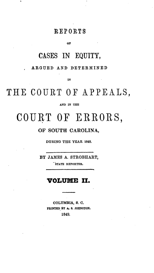 handle is hein.statereports/caeqersc0002 and id is 1 raw text is: REPORTS
OF
CASES IN EQUITY,
ARGUED AND DETERMINED
IN
THE COURT OF APPEALS,
AN IN T=E
COURT OF ERRORS,
OF SOUTH CAROLINA,
DURING THE YEAR 1848.
BY JAMES A. STROBHART,
STATE REPORTER.
VOLUME IL
COLUMBIA, S. C.
PRINTED BY A. S. JOHNSTON.
1849.


