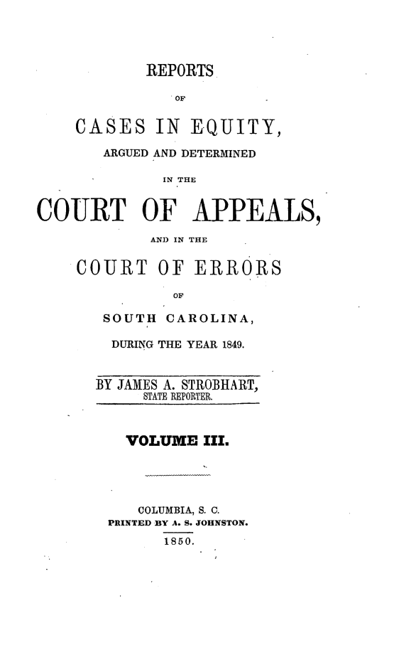 handle is hein.statereports/caeqersc0003 and id is 1 raw text is: REPORTS
OF
CASES IN EQUITY,

ARGUED AND DETERMINED
IN THE
COURT OF APPEALS,

AN) IN THE
COURT OF ERRORS
OF
SOUTH CAROLINA,
DURING THE YEAR 1849.
BY JAMES A. STROBHART,
STATE REPORTER.

VOLUME III.
COLUMBIA, S. C.
PRINTED BY A. S. JOHNSTON.
1850.


