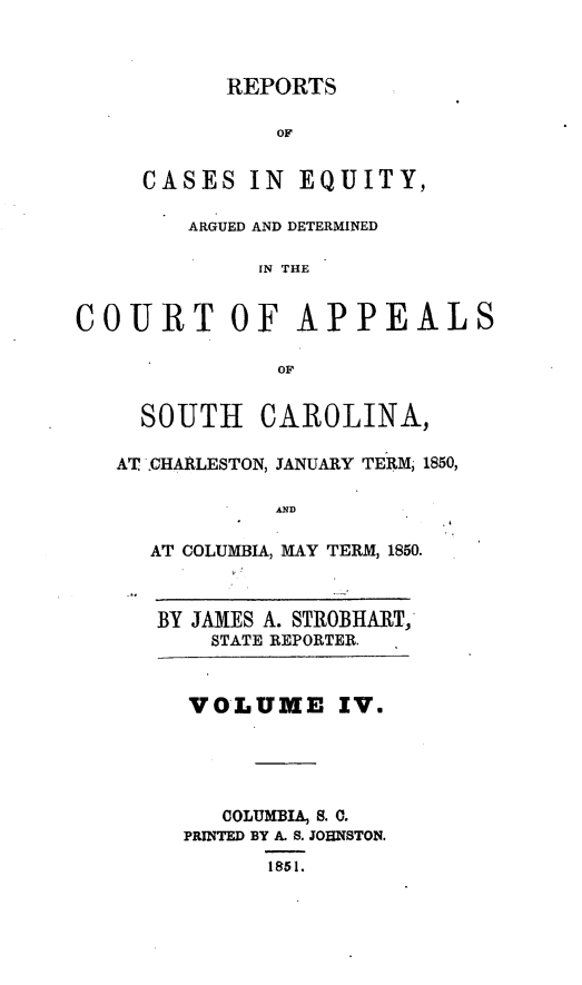 handle is hein.statereports/caeqersc0004 and id is 1 raw text is: REPORTS

OF
CASES IN       EQUITY,
ARGUED AND DETERMINED
IN THE
COURT OF APPEALS
OF
SOUTH CAROLINA,
AT .CHARLESTON, JANUARY TERM- 1850,
AND
AT COLUMBIA, MAY TERM, 1850.

BY JAMES A. STROBHART,'
STATE REPORTER.

VOLUME IV.
COLUMBIA, S. 0.
PRINTED BY A. S. JOHNSTON.
1951.


