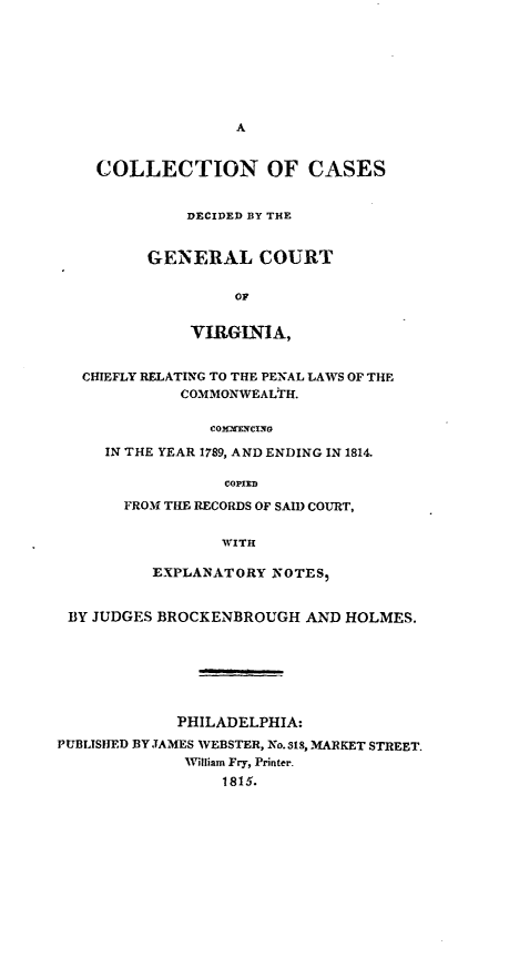 handle is hein.statereports/cagcva0001 and id is 1 raw text is: A
COLLECTION OF CASES
DECIDED BY THE
GENERAL COURT
OF
VIRGINIA,
CHIEFLY RELATING TO THE PE'AL LAWS OF THE
COMMONWEALTH.
COMXr-NVCiG
IN THE YEAR 1789, AND ENDING IN 1814.
COPIED
FROM THE RECORDS OF SAIl) COURT,
WITH
EXPLANATORY NOTES,
BY JUDGES BROCKENBROUGH AND HOLMES.
PHILADELPHIA:
PUBLISHED 13Y JAMES WEBSTER, No. 318, MARKET STREET.
William Fry, Printer.
1815.



