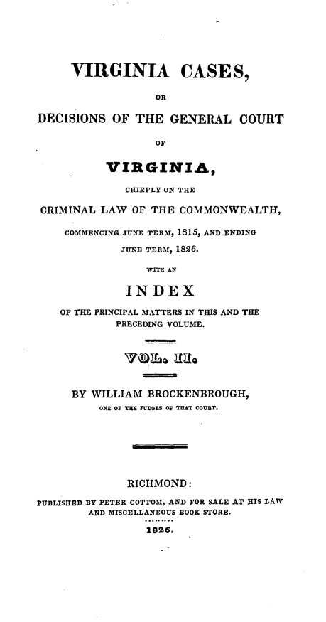 handle is hein.statereports/cagcva0002 and id is 1 raw text is: VIRGINIA CASES,
OR
DECISIONS OF THE GENERAL COURT
Or
VIRGINIA,
CHIEFLY ON THE
CRIMINAL LAW OF THE COMMONWEALTH,
COMMENCING JUNE TERM1, 1815, AND ENDING
JUNE TER ,1 1826.
WITH AN
INDEX
OF THE PRINCIPAL MATTERS IN THIS AND THE
PRECEDING VOLUME.
Tblo aag
BY WILLIAM BROCKENBROUGH,
ONE OF THE JUDGES OF THAT COURT.
RICHMOND:
PUBLISHED BY PETER COTTOMl, AND FOR SALE AT HIS LAW
AND MISCELLANEOUS BOOK STORE.
2026m


