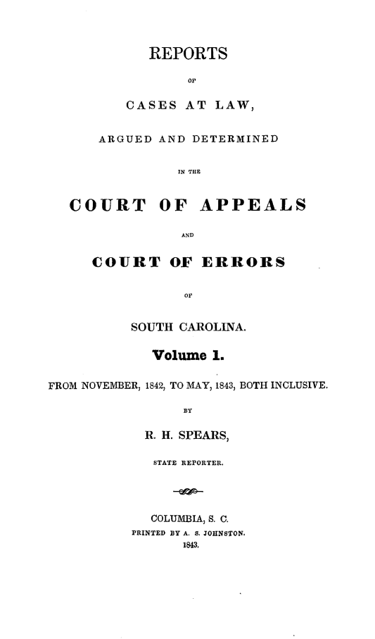 handle is hein.statereports/calaersc0001 and id is 1 raw text is: REPORTS
OP
CASES AT LAW,
ARGUED AND DETERMINED
IN THE
COURT OF APPEALS
AND
COURT OF ERRORS
or
SOUTH CAROLINA.
Volume 1.
FROM NOVEMBER, 1842, TO MAY, 1843, BOTH INCLUSIVE.
BY
R. H. SPEARS,
STATE REPORTER.
COLUMBIA, S. C.
PRINTED BY A. S. JOHNSTON.
1843.


