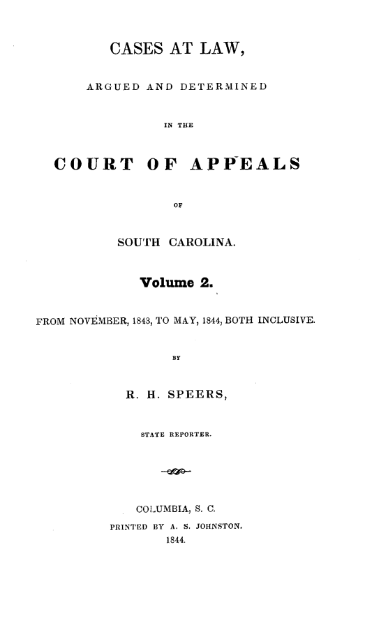 handle is hein.statereports/calaersc0002 and id is 1 raw text is: CASES AT LAW,
ARGUED AND DETERMINED
IN THE
COURT OF APPEALS
OF
SOUTH CAROLINA.
Volume 2.
FROM NOVEMBER, 1843, TO MAY, 1844, BOTH INCLUSIVE.
BY
R. H. SPEERS,
STATE REPORTER.
COLUMBIA, S. C.
PRINTED BY A. S. JOHNSTON.
1844.


