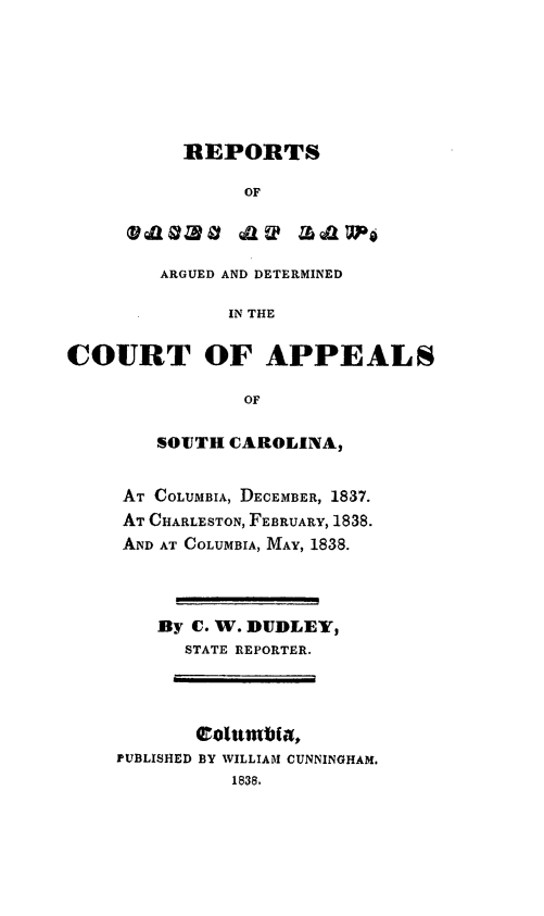 handle is hein.statereports/calawsc0001 and id is 1 raw text is: REPORTS
OF
VdlzovQUaL Zb&~aw1P

ARGUED AND DETERMINED
IN THE
COURT OF APPEALS
OF

SOTTH CAROLINA,
AT COLUMBIA, DECEMBER, 1837.
AT CHARLESTON, FEBRUARY, 1838.
AND AT COLUMBIA, MAY, 1838.
By C. W. DUDLEY,
STATE REPORTER.
PUBLISHED BY WILLIAM CUNNINGHAM.
1838.



