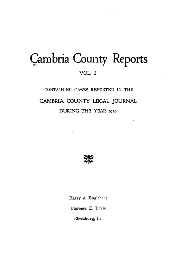 handle is hein.statereports/cambcr0001 and id is 1 raw text is: Cambria County Reports
VOL. I
CONTAINING CASES REPORTED IN THE
CAMBRIA COUNTY LEGAL JOURNAL
DURING THE YEAR 1929

Harry A. Englehart
Clarence E. Davis
Ebensburg, Pa.


