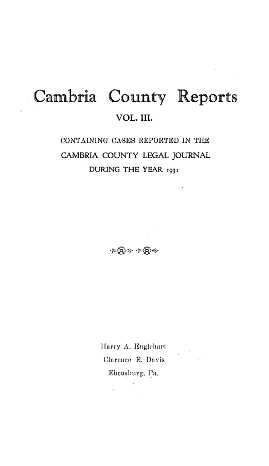 handle is hein.statereports/cambcr0003 and id is 1 raw text is: Cambria County Reports
VOL. 1lI.
CONTAINING CASES REPORTED IN TIIE
CAMBRIA COUNTY LEGAL JOURNAL
DURING THE YEAR 1931
I [a rly A. Etigleha l
Clarence I]. 1Davis
Eheusurg', 1Pa.


