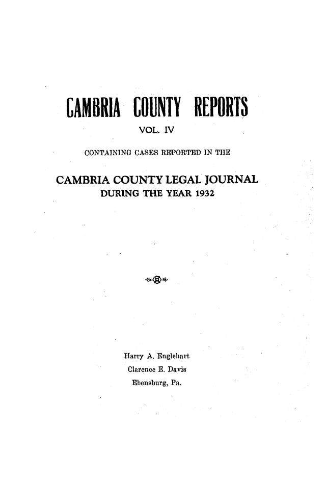 handle is hein.statereports/cambcr0004 and id is 1 raw text is: CAMBRIA      COUNTY      REPORTS
VOL. IV
CONTAINING CASES REPORTED IN THE
CAMBRIA COUNTY LEGAL JOURNAL
DURING THE YEAR 1932
Harry A. Englehart
Clarence E. Davis
Ebensburg, Pa.


