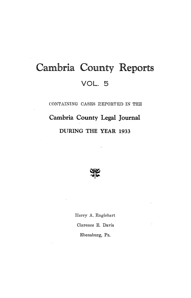 handle is hein.statereports/cambcr0005 and id is 1 raw text is: Cambria County Reports
VOL. 5
CONTAINING CASES REPORTED IN TIM
Cambria County Legal Journal
DURING THE YEAR 1933
Harry A. Englehart
Clarence E. Davis
Ebensburg, Pa.


