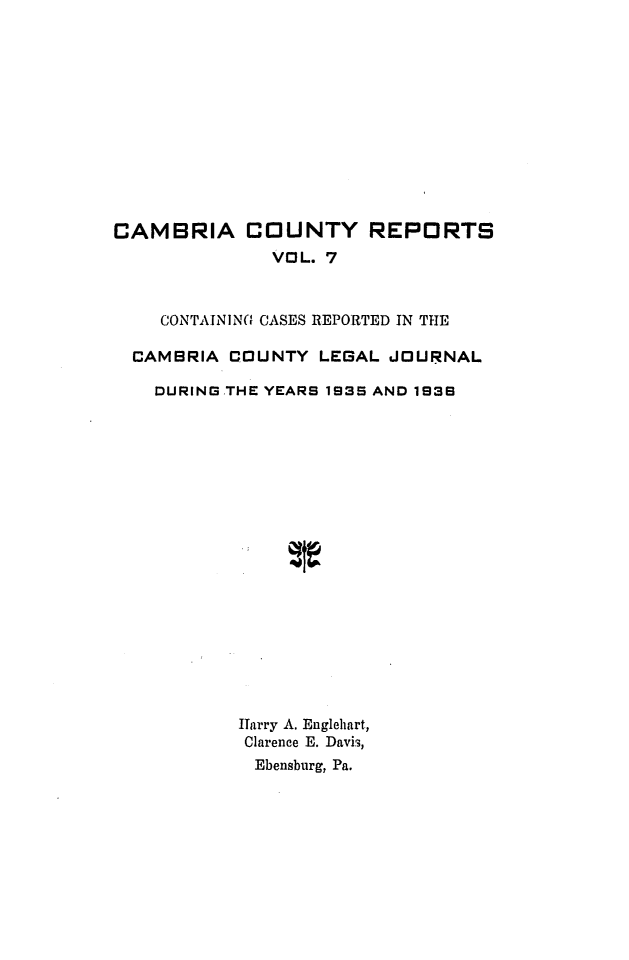 handle is hein.statereports/cambcr0007 and id is 1 raw text is: CAMBRIA COUNTY REPORTS
VOL. 7
CONTAININ01 CASES REPORTED IN THE
CAMBRIA COUNTY LEGAL JOURNAL
DURING THE YEARS 1935 AND 1939
ITarry A. Englehart,
Clarence E. Davis,
Ebensburg, Pa.


