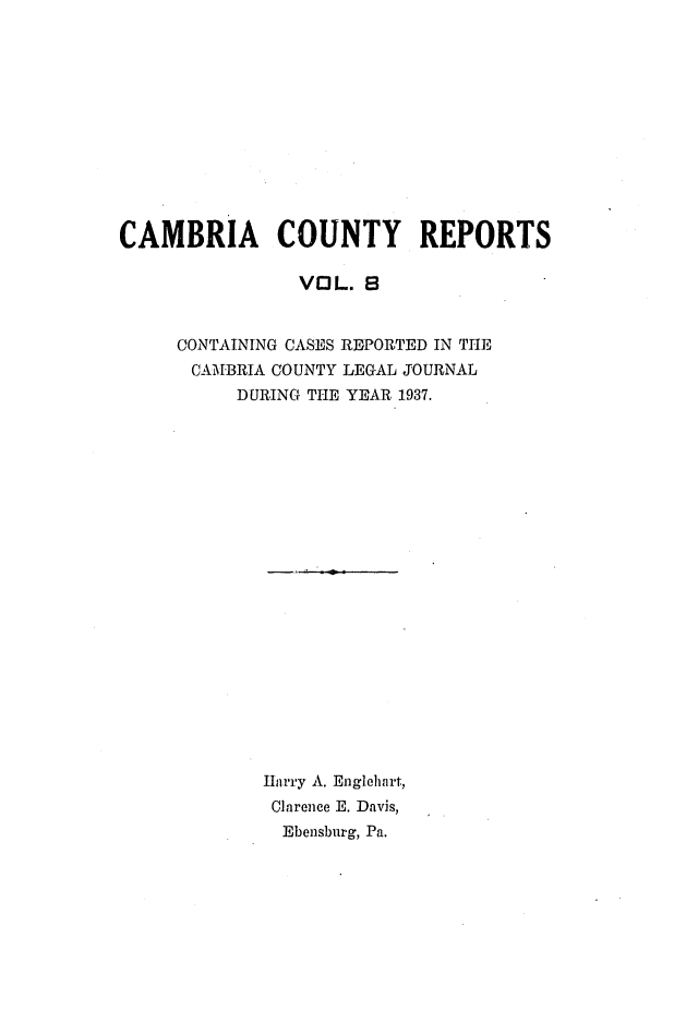 handle is hein.statereports/cambcr0008 and id is 1 raw text is: CAMBRIA COUNTY REPORTS
VOL. 8
CONTAINING CASES REPORTED IN THE
CAMBRIA COUNTY LEGAL JOURNAL
DURING THE YEAR 1937.
Harry A. Englehalrt,
Clarence E. Davis,
Ebensburg, Pa.


