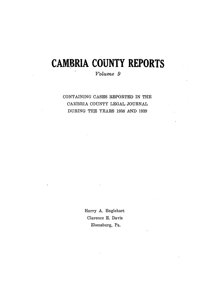 handle is hein.statereports/cambcr0009 and id is 1 raw text is: CAMBRIA COUNTY REPORTS
Volume 9
CONTAINING CASES REPORTED IN THE
CAMBRIA COUNTY LEGAL JOURNAL
DURING TH YEARS 1938 AND 1939
Harry A. Englehart
Clarence E. Davis
Ebensburg, Pa.


