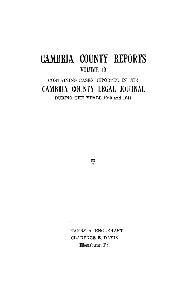 handle is hein.statereports/cambcr0010 and id is 1 raw text is: CAMBRIA COUNTY REPORTS
VOLUME 10
CONTAINING CASES REPORTED IN THE
CAMBRIA COUNTY LEGAL JOURNAL
DURING THE YEARS 1940 and 1941
HARRY A. ENGLEHART
CLARENCE E. DAVIS
Ebensburg, Pa.


