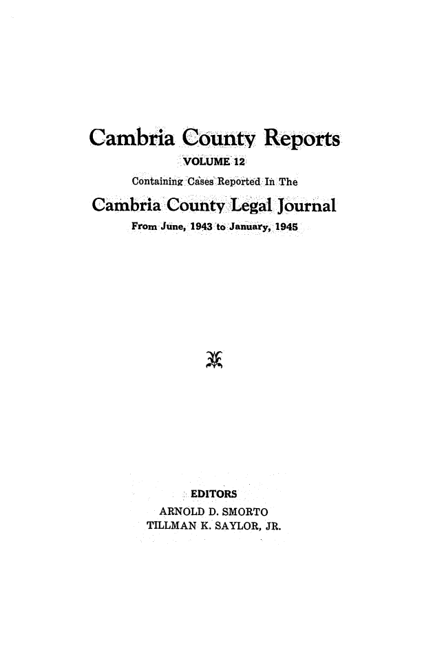 handle is hein.statereports/cambcr0012 and id is 1 raw text is: Cambria County Reports
VOLUME 12:
ContainingCa'ses Reported In The
Cambria County Legal JOurnal
From June, 1943 to January, 1945
EDITORS
ARNOLD D. SMORTO
TILLMAN K. SAYLOR, JR.


