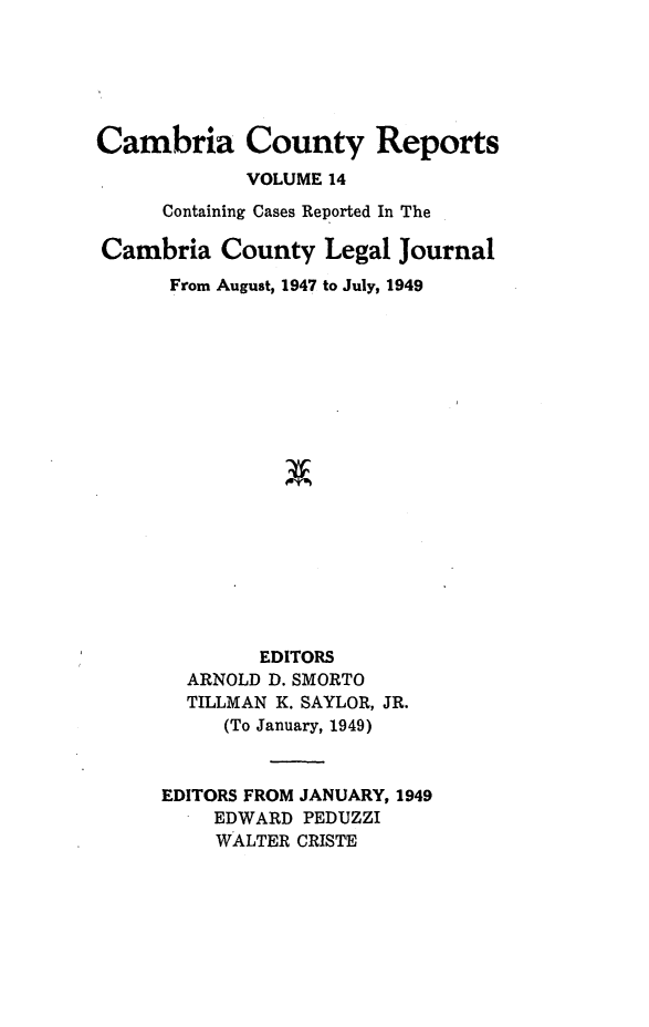 handle is hein.statereports/cambcr0014 and id is 1 raw text is: Cambria County Reports
VOLUME 14
Containing Cases Reported In The
Cambria County Legal Journal
From August, 1947 to July, 1949
EDITORS
ARNOLD D. SMORTO
TILLMAN K. SAYLOR, JR.
(To January, 1949)
EDITORS FROM JANUARY, 1949
EDWARD PEDUZZI
WALTER CRISTE


