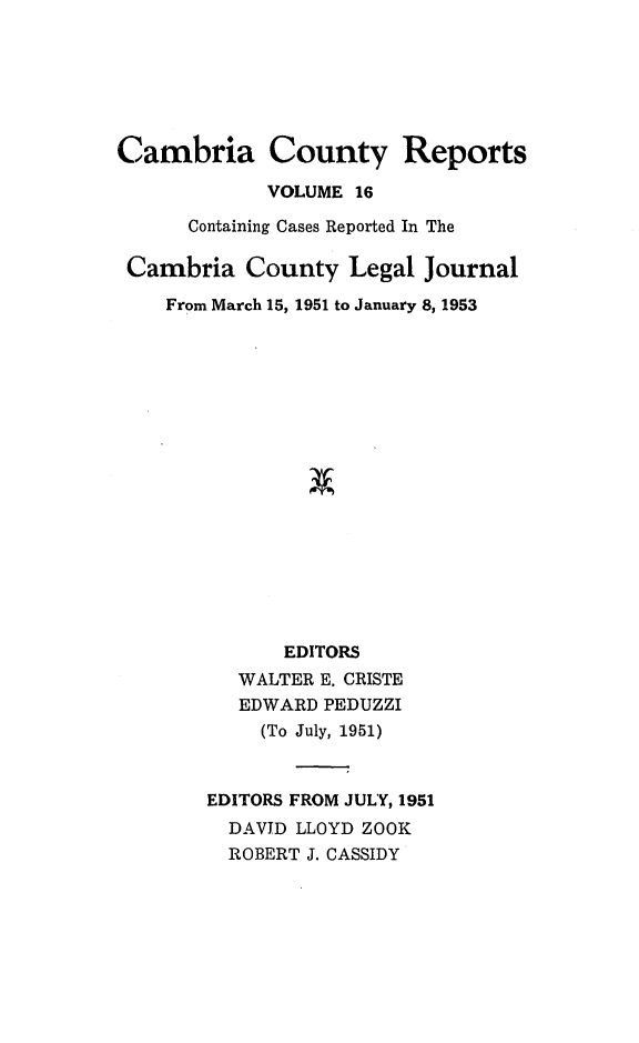 handle is hein.statereports/cambcr0016 and id is 1 raw text is: Cambria County Reports
VOLUME 16
Containing Cases Reported In The
Cambria County Legal Journal
From March 15, 1951 to January 8, 1953
EDITORS
WALTER E. CRISTE
EDWARD PEDUZZI
(To July, 1951)
EDITORS FROM JULY, 1951
DAVID LLOYD ZOOK
ROBERT J. CASSIDY


