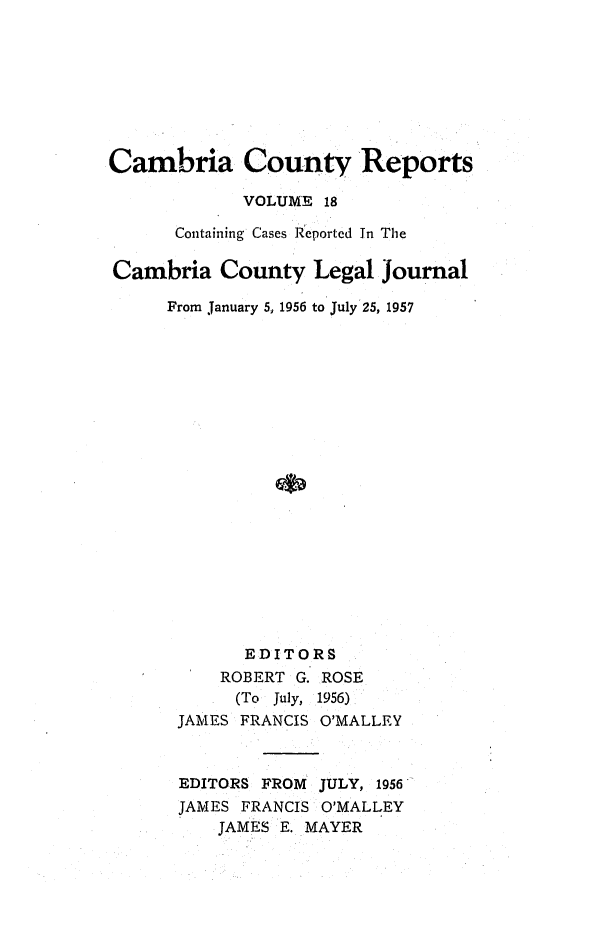 handle is hein.statereports/cambcr0018 and id is 1 raw text is: Cambria County Reports
VOLUME 18
Containing Cases Reportcd In The
Cambria County Legal journal
From January 5, 1956 to July 25, 1957
EDITORS
ROBERT G. ROSE
(To  July,  1956)
JAMES FRANCIS O'MALLEY
EDITORS FROM JULY, 1956
JAMES FRANCIS O'MALLEY
JAMES E. MAYER


