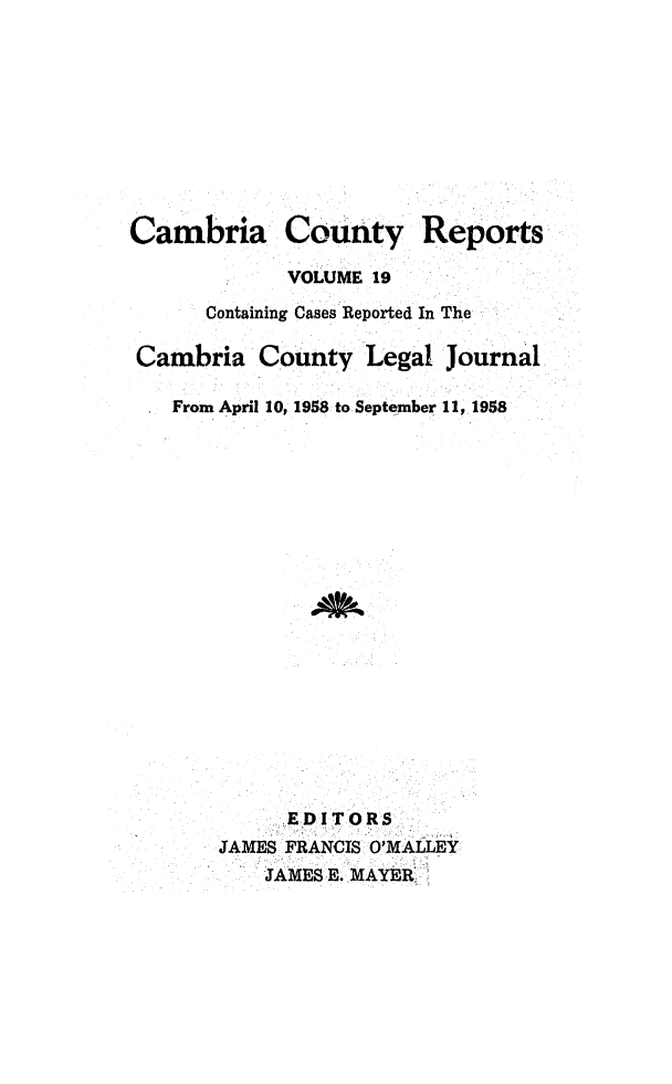handle is hein.statereports/cambcr0019 and id is 1 raw text is: Cambria CoUnty Reports
VOLUME 19
Containing Cases Reported In The
Cambria County Legal Journal
From April 10, 1958 to September 11, 1958

S.EDITORS
JAMES FRANCIS O'MALLEY
JAMES E. MAYER.I


