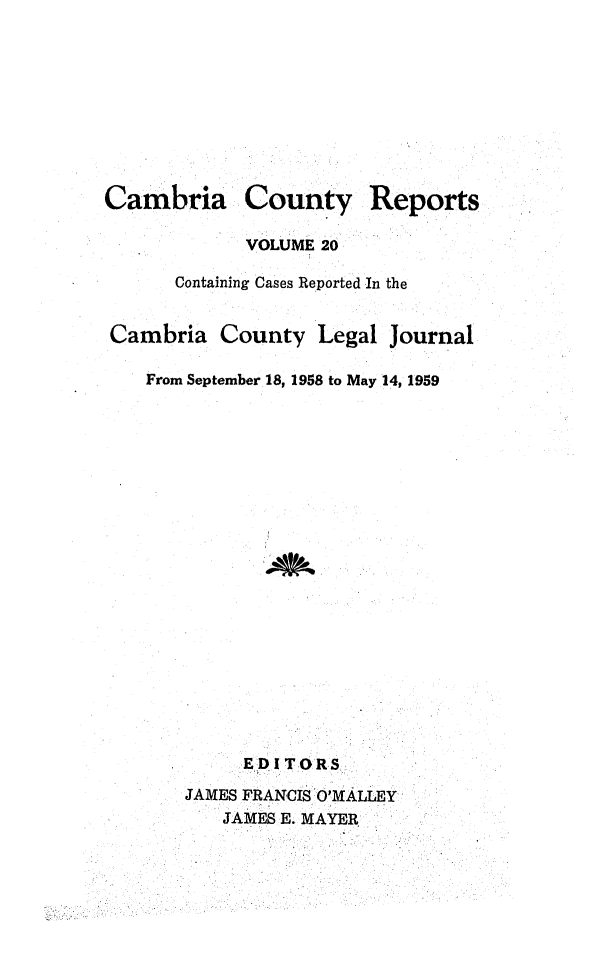 handle is hein.statereports/cambcr0020 and id is 1 raw text is: Cambria County Report,
VOLUME 20
Containing Cases Reported In the
Cambria County Legal Journal
From September 18, 1958 to May 14, 1959

EDITORS
JAMES FRANCIS O'MALLEY
JAMES E. MAYER


