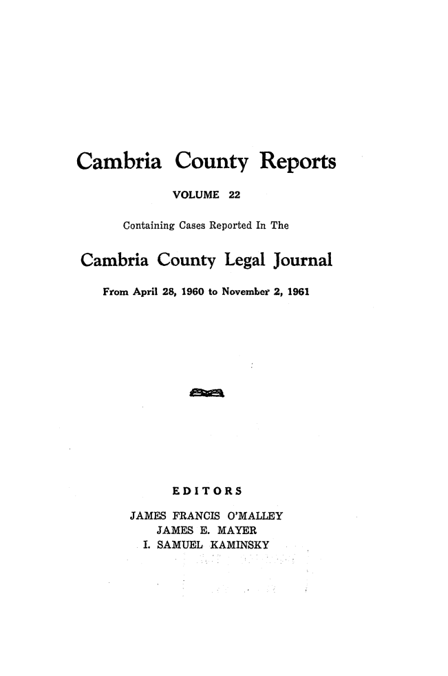 handle is hein.statereports/cambcr0022 and id is 1 raw text is: Cambria County Reports
VOLUME 22
Containing Cases Reported In The
Cambria County Legal Journal
From April 28, 1960 to November 2, 1961
EDITORS
JAMES FRANCIS O'MALLEY
JAMES E. MAYER
I. SAMUEL KAMINSKY


